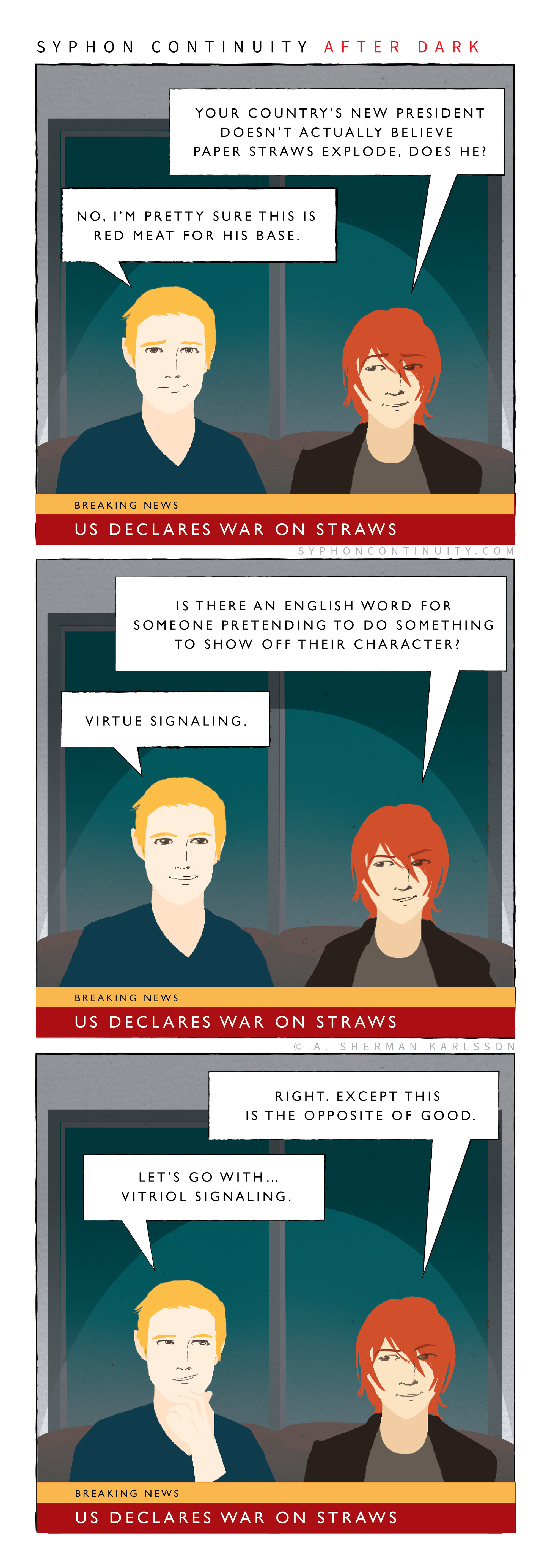 Syphon Continuity After Dark  Breaking News Chyron: US declares war on straws  Kenji: Your country’s new president doesn’t actually believe paper straws explode, does he?  Cameron: No, I’m pretty sure this is red meat for his base. / Kenji: Is there an English word for someone pretending to do something to show off their character?  Cameron: Virtue signaling. / Kenji: Right. Except this is the opposite of good.  Cameron: Let’s go with vitriol signaling.