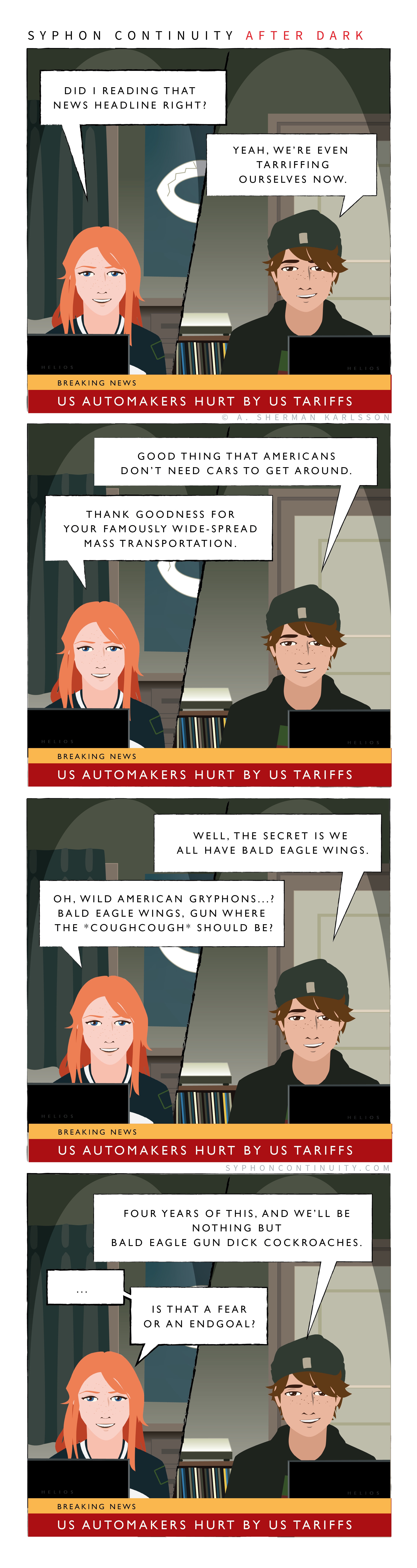 Syphon Continuity After Dark  Breaking News: US Automakers Hurt By US Tariffs  Willow: Did I read that headline right?  Mason: Yeah, we’re even tariffing ourselves now. / Breaking News: US Automakers Hurt By US Tariffs  Mason: Good thing that Americans don’t need cars to get around.  Willow: Thank goodness for your famously wide-spread mass transportation. / Breaking News: US Automakers Hurt By US Tariffs  Mason: We do all secretly have bald eagle wings.  Willow: Oh, wild American gryphons? Bald eagle wings, gun where the *coughcough* should be? / Breaking News: US Automakers Hurt By US Tariffs  Mason: Four years of this, and we’ll be nothing but bald eagle gun dick coackroaches.  Willow: … Is that a fear or the endgoal?