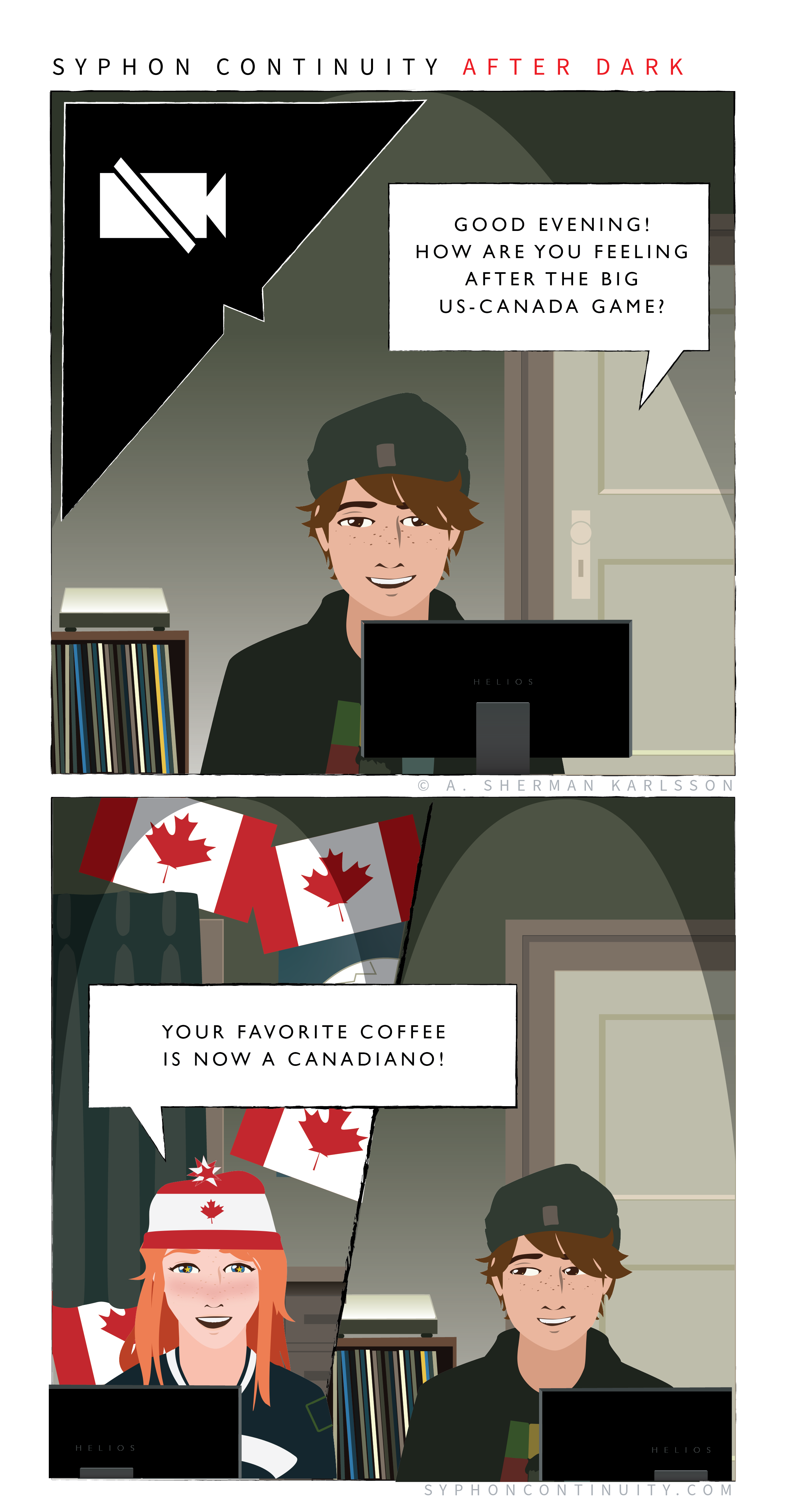 Panel 1  Syphon Continuity  A screen is showing as muted in the corner.  Mason: Good evening! How are you feeling after the big US-Canada Game?  Panel 2  Willow’s room is covered in Canadian flags. She is wearing a knit hat with a maple leaf on it.  Willow: Your favorite coffee is now a canadiano!