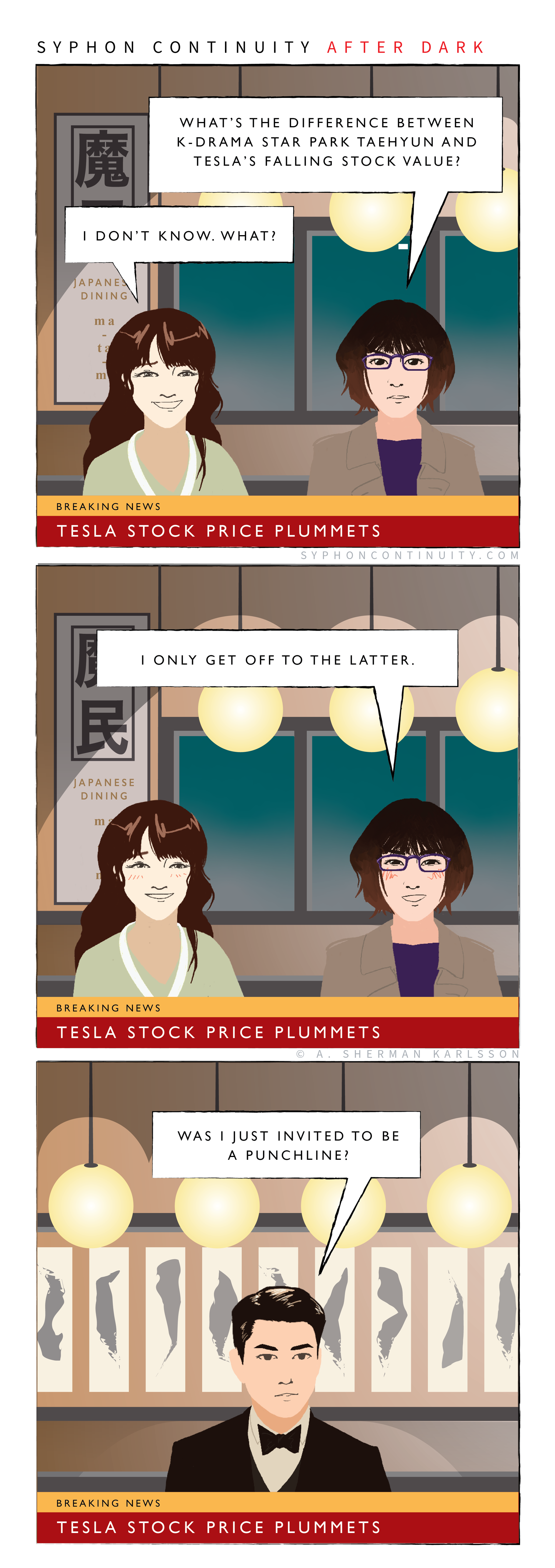 Syphon Continuity After Dark  Panel 1  Breaking News Chyron: Tesla Stock Price Plummets  Hatsumi: What’s the difference between K-drama star Park Taehyun and Tesla’s falling stock value?  Eika: I don’t know. What?  Panel 2  Breaking News Chyron: Tesla Stock Price Plummets  Hatsumi: I only get off to the latter.  Panel 3  Breaking News Chyron: Tesla Stock Price Plummets  Taehyun: Was I just invited to be a punchline?